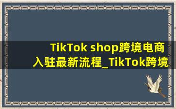 TikTok shop跨境电商入驻最新流程_TikTok跨境电商入驻最新流程
